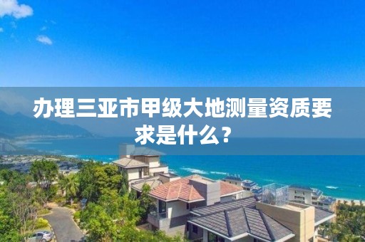 办理三亚市甲级大地测量资质要求是什么？