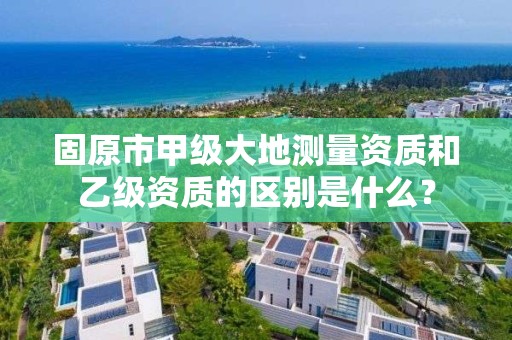 固原市甲级大地测量资质和乙级资质的区别是什么？