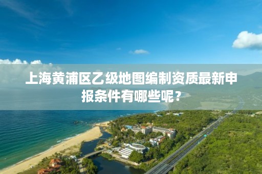 上海黄浦区乙级地图编制资质最新申报条件有哪些呢？