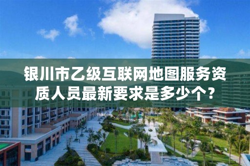 银川市乙级互联网地图服务资质人员最新要求是多少个？