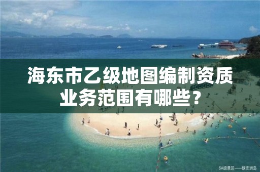 海东市乙级地图编制资质业务范围有哪些？