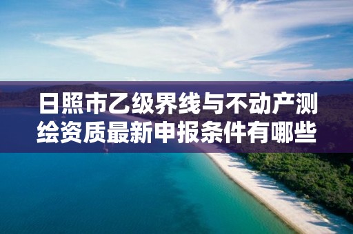 日照市乙级界线与不动产测绘资质最新申报条件有哪些呢？