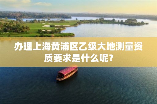 办理上海黄浦区乙级大地测量资质要求是什么呢？