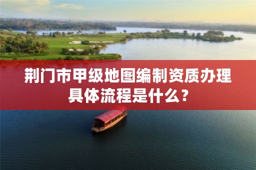 荆门市甲级地图编制资质办理具体流程是什么？