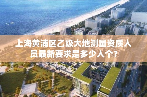 上海黄浦区乙级大地测量资质人员最新要求是多少人个？