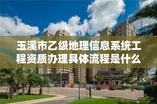 玉溪市乙级地理信息系统工程资质办理具体流程是什么？