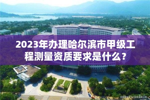 2023年办理哈尔滨市甲级工程测量资质要求是什么？