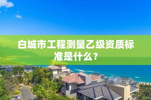 白城市工程测量乙级资质标准是什么？