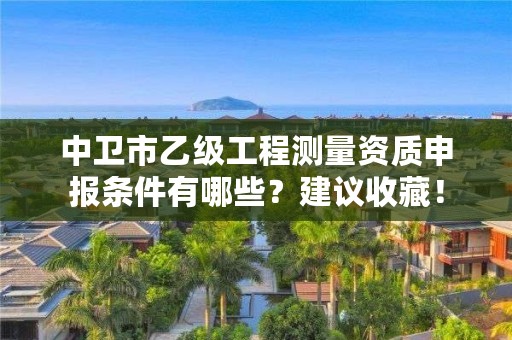 中卫市乙级工程测量资质申报条件有哪些？建议收藏！