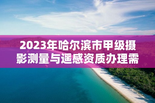 2023年哈尔滨市甲级摄影测量与遥感资质办理需要哪些条件？