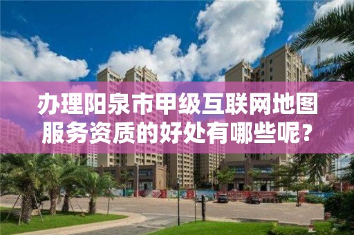 办理阳泉市甲级互联网地图服务资质的好处有哪些呢？