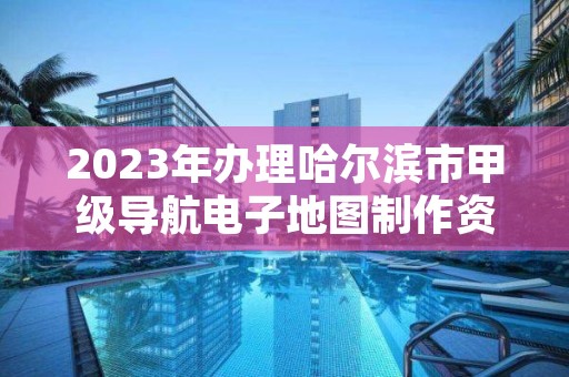 2023年办理哈尔滨市甲级导航电子地图制作资质的好处有哪些呢？