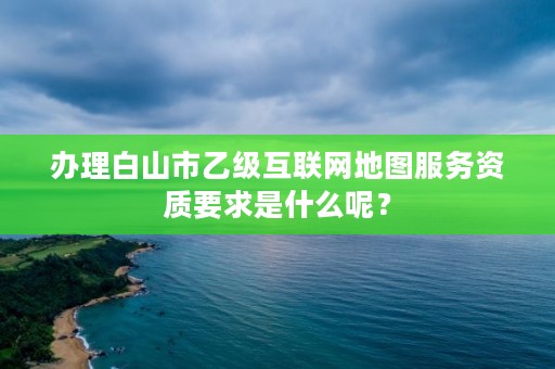 办理白山市乙级互联网地图服务资质要求是什么呢？