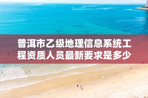 普洱市乙级地理信息系统工程资质人员最新要求是多少个？