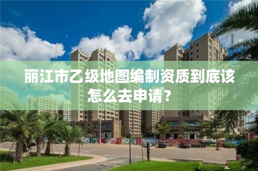 丽江市乙级地图编制资质到底该怎么去申请？