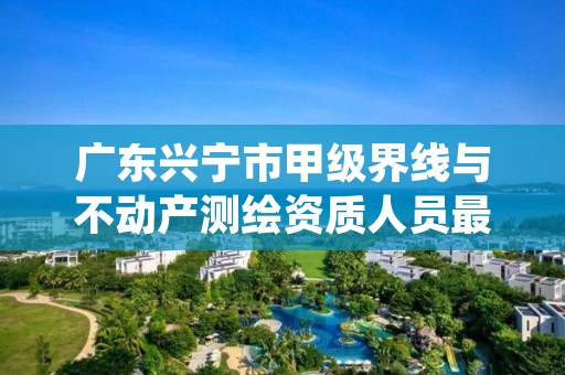 广东兴宁市甲级界线与不动产测绘资质人员最新要求是多少？