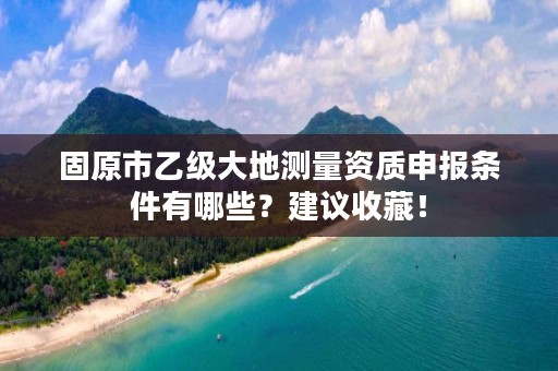 固原市乙级大地测量资质申报条件有哪些？建议收藏！