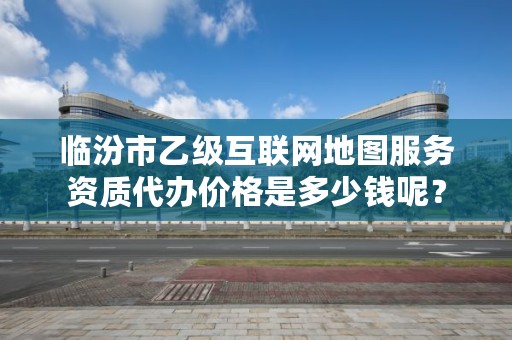 临汾市乙级互联网地图服务资质代办价格是多少钱呢？