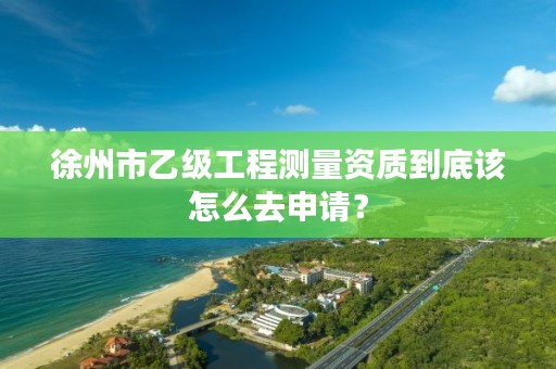 徐州市乙级工程测量资质到底该怎么去申请？