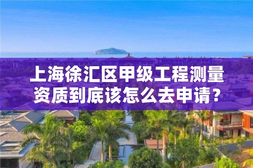 上海徐汇区甲级工程测量资质到底该怎么去申请？