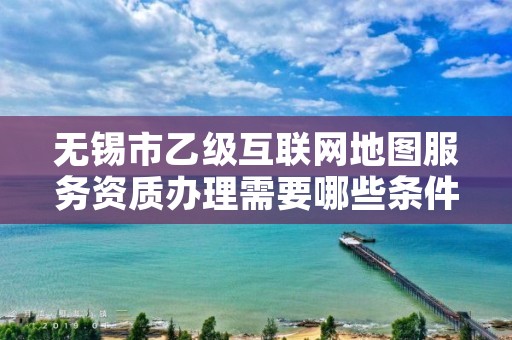 无锡市乙级互联网地图服务资质办理需要哪些条件？