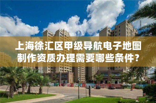 上海徐汇区甲级导航电子地图制作资质办理需要哪些条件？