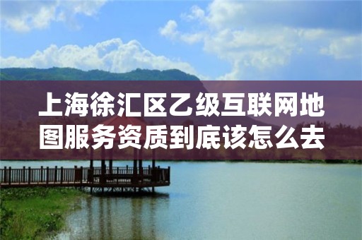 上海徐汇区乙级互联网地图服务资质到底该怎么去申请？