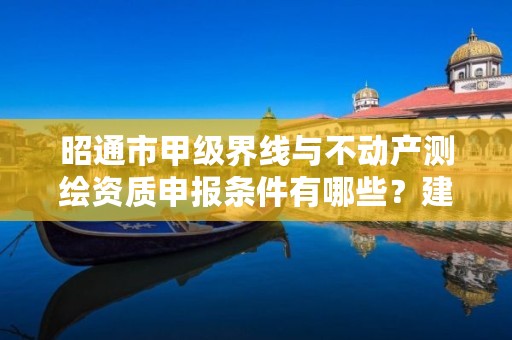 昭通市甲级界线与不动产测绘资质申报条件有哪些？建议收藏！