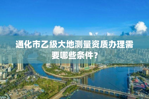 通化市乙级大地测量资质办理需要哪些条件？