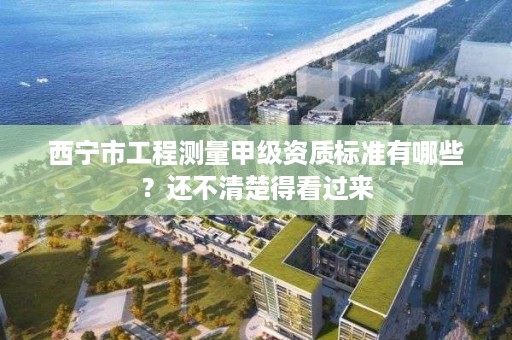 西宁市工程测量甲级资质标准有哪些？还不清楚得看过来