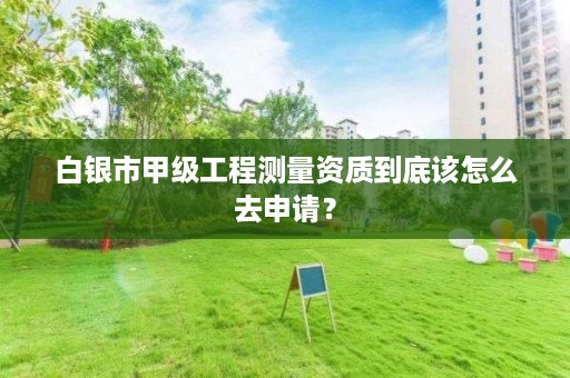 白银市甲级工程测量资质到底该怎么去申请？