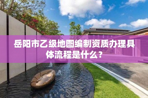 岳阳市乙级地图编制资质办理具体流程是什么？