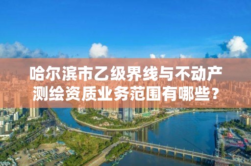 哈尔滨市乙级界线与不动产测绘资质业务范围有哪些？