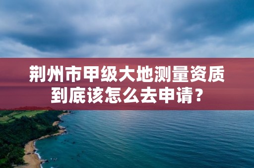 荆州市甲级大地测量资质到底该怎么去申请？