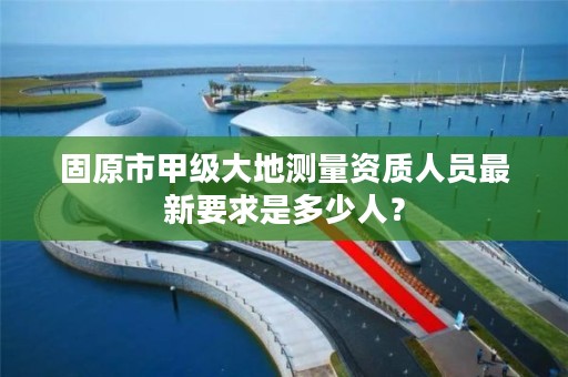 固原市甲级大地测量资质人员最新要求是多少人？