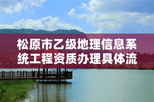 松原市乙级地理信息系统工程资质办理具体流程是什么？