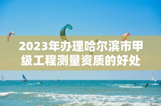 2023年办理哈尔滨市甲级工程测量资质的好处有哪些呢？