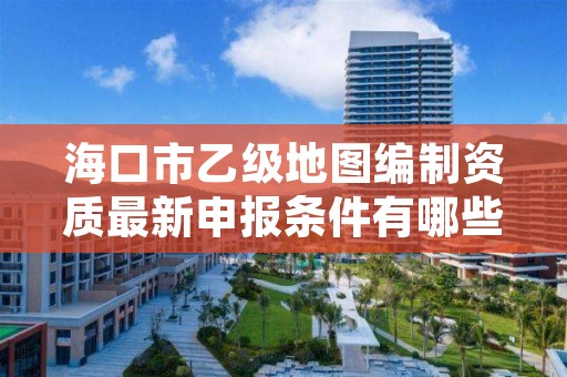 海口市乙级地图编制资质最新申报条件有哪些呢？