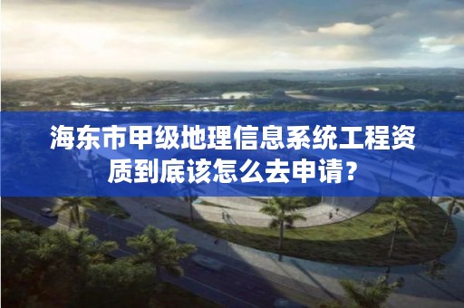 海东市甲级地理信息系统工程资质到底该怎么去申请？