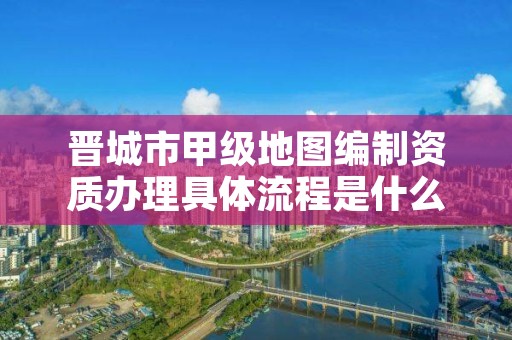 晋城市甲级地图编制资质办理具体流程是什么？