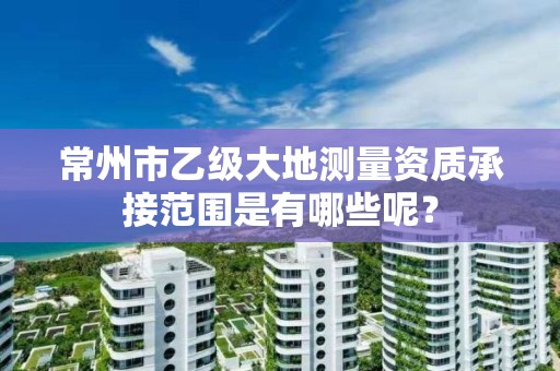 常州市乙级大地测量资质承接范围是有哪些呢？