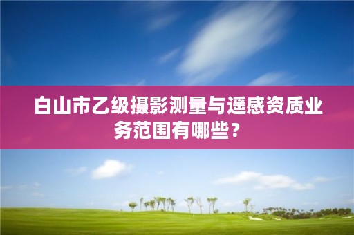 白山市乙级摄影测量与遥感资质业务范围有哪些？