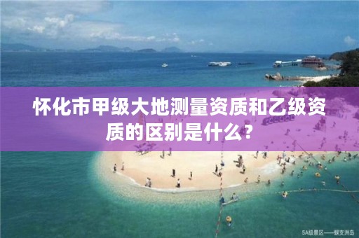 怀化市甲级大地测量资质和乙级资质的区别是什么？