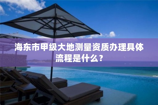 海东市甲级大地测量资质办理具体流程是什么？