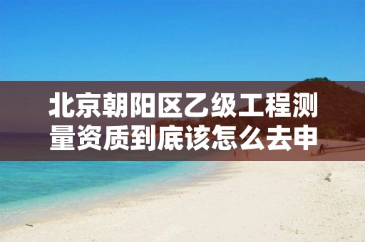 北京朝阳区乙级工程测量资质到底该怎么去申请？