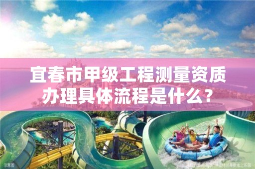 宜春市甲级工程测量资质办理具体流程是什么？