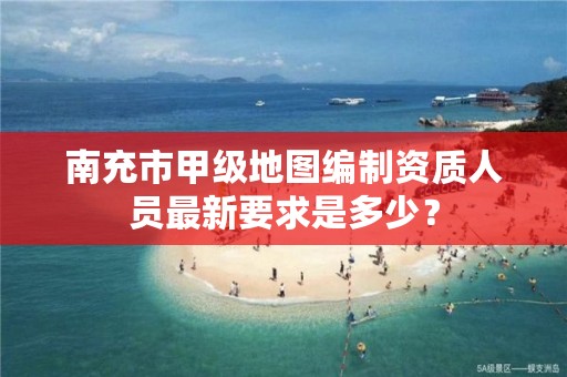 南充市甲级地图编制资质人员最新要求是多少？