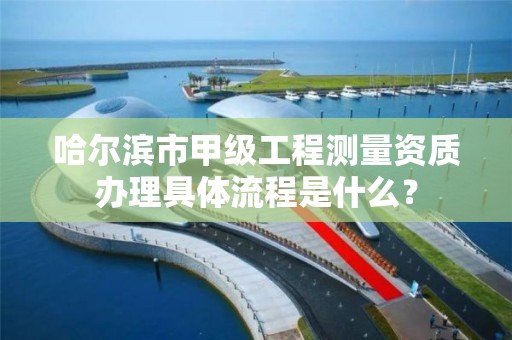 哈尔滨市甲级工程测量资质办理具体流程是什么？