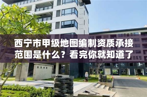 西宁市甲级地图编制资质承接范围是什么？看完你就知道了