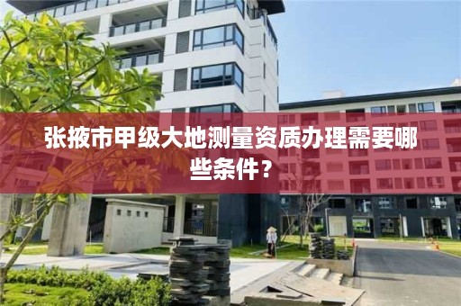 张掖市甲级大地测量资质办理需要哪些条件？